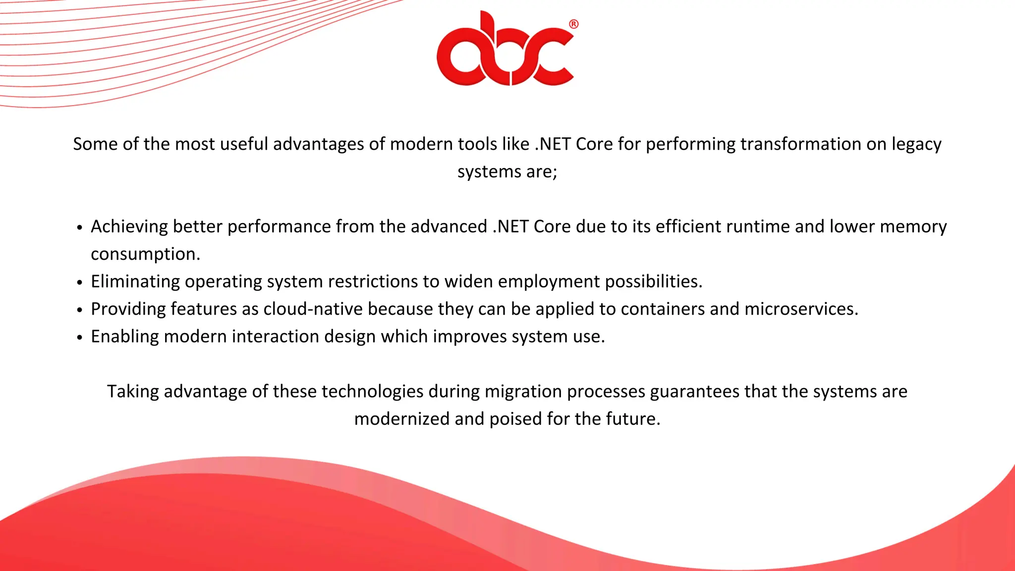 Some of the most useful advantages of modern tools like .NET Core for performing transformation on legacy
systems are;
Achieving better performance from the advanced .NET Core due to its efficient runtime and lower memory
consumption.
Eliminating operating system restrictions to widen employment possibilities.
Providing features as cloud-native because they can be applied to containers and microservices.
Enabling modern interaction design which improves system use.
Taking advantage of these technologies during migration processes guarantees that the systems are
modernized and poised for the future.
 