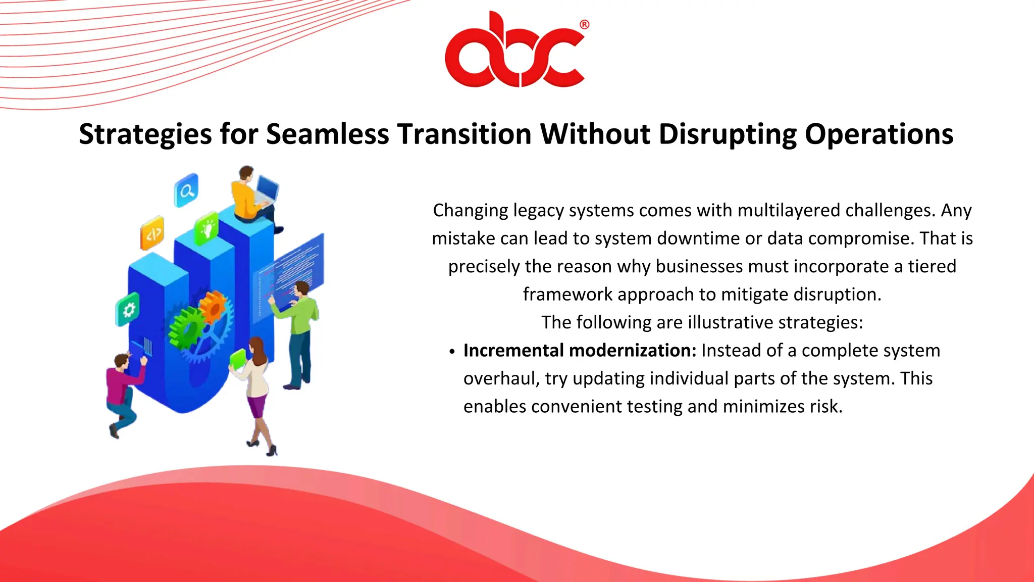 Changing legacy systems comes with multilayered challenges. Any
mistake can lead to system downtime or data compromise. That is
precisely the reason why businesses must incorporate a tiered
framework approach to mitigate disruption.
The following are illustrative strategies:
Incremental modernization: Instead of a complete system
overhaul, try updating individual parts of the system. This
enables convenient testing and minimizes risk.
Strategies for Seamless Transition Without Disrupting Operations
 