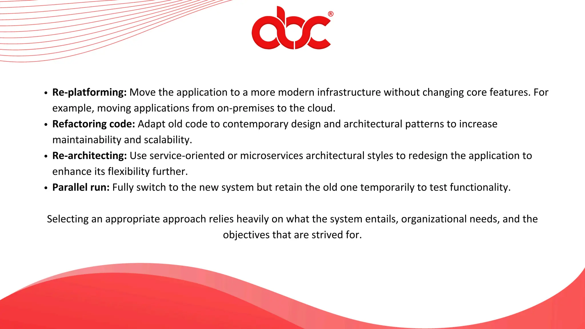 Re-platforming: Move the application to a more modern infrastructure without changing core features. For
example, moving applications from on-premises to the cloud.
Refactoring code: Adapt old code to contemporary design and architectural patterns to increase
maintainability and scalability.
Re-architecting: Use service-oriented or microservices architectural styles to redesign the application to
enhance its flexibility further.
Parallel run: Fully switch to the new system but retain the old one temporarily to test functionality.
Selecting an appropriate approach relies heavily on what the system entails, organizational needs, and the
objectives that are strived for.
 