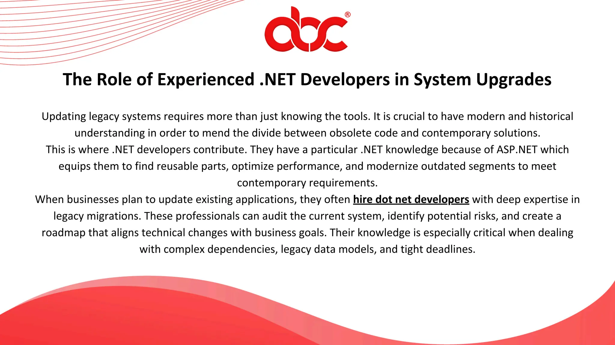 Updating legacy systems requires more than just knowing the tools. It is crucial to have modern and historical
understanding in order to mend the divide between obsolete code and contemporary solutions.
This is where .NET developers contribute. They have a particular .NET knowledge because of ASP.NET which
equips them to find reusable parts, optimize performance, and modernize outdated segments to meet
contemporary requirements.
When businesses plan to update existing applications, they often hire dot net developers with deep expertise in
legacy migrations. These professionals can audit the current system, identify potential risks, and create a
roadmap that aligns technical changes with business goals. Their knowledge is especially critical when dealing
with complex dependencies, legacy data models, and tight deadlines.
The Role of Experienced .NET Developers in System Upgrades
 
