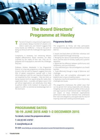 TR ANSFORM10
PROGRAMME DATES:
18-19 JUNE 2015 AND 1-2 DECEMBER 2015
For details, contact the programme advisors
T: +44 (0)1491 418767
E: exec@henley.ac.uk
Or visit: www.henley.ac.uk/executive-education/course/the-board-directors-programme
The Board Directors’
Programme at Henley
he role of a board is unique to each organisation,
and complex. Being a member of a board is not
what it used to be, and research suggests that
many boards are ineffective – many to the point of
being out of touch with the challenges the organisation
faces.
Compliance is necessary, but mentoring delivers
tangible differentiation Board members are often
surprised by the reality of their role. They are ill-
prepared and ill-equipped to deal with the challenges
they face.
Professor Andrew Kakabadse is the Programme
Director of a two-day programme at Henley Business
School in the UK and his research suggests that only
20% of global corporations operate with a truly
ethical approach, and the vast majority of boards are
not respected by their managers – they see them as
being impotent and not appreciating the reality their
organisation faces – invariably with good reason! And
yet ethical organisations are statistically more likely
to perform better in the medium- to long term, and
appear to suffer no commercial disadvantage even in
the short-term.
T Programme Benefits
The programme at Henley will help participants
develop the knowledge, skills and awareness to enable
them to:
• Inspire and lead others to fulfil their individual and
collective potential through mentoring
• Recognise the value of sustainability versus financial
return, and the value of morality, loyalty and a positive
reputation
• Appreciate the difference between performance and
compliance, and use of discretion
• Fully understand your role and obligations as a board
member
• Trade effectively through a range of dilemmas and
challenges
• Identify your real competitive advantage(s) and
establish your unique competitive space
• Apply your new-found capabilities to your day-to-day
challenges and issues.
The programme emphasises the added value that
can be gained from acting responsibly and ethically,
mitigating risk and avoiding the pitfalls of the cultural
and legal nuances of international trade. Participants
can expect to enjoy enhanced organisational
performance when board members fully understand
their roles and obligations, and appreciate the value of
inspiring closer team working and shared goals.
 