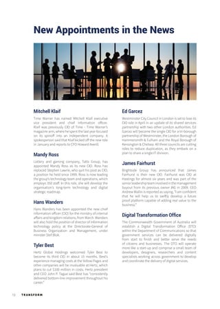 TR ANSFORM12
New Appointments in the News
Mitchell Klaif
Time Warner has named Mitchell Klaif executive
vice president and chief information officer.
Klaif was previously CIO of Time - Time Warner’s
magazine arm, where he spent the last year focused
on its spinoff into an independent company. A
spokesperson said that Klaif kicked off the new role
in January and reports to CFO Howard Averill.
Mandy Ross
Lottery and gaming company, Tatts Group, has
appointed Mandy Ross as its new CIO. Ross has
replaced Stephen Lawrie, who quit his post as CIO,
a position he held since 1999. Ross is now leading
the group’s technology team and operations, which
employs 350 staff. In this role, she will develop the
organisation’s long-term technology and digital
strategic roadmap.
Hans Wanders
Hans Wanders has been appointed the new chief
information officer (CIO) for the ministry of internal
affairs and kingdom relations, from March. Wanders
will also hold the position of director of information
technology policy at the Directorate-General of
Business Organization and Management, under
minister Stef Blok.
Tyler Best
Hertz Global Holdings welcomed Tyler Best to
become its third CIO in about 15 months. Best’s
experience managing costs at the Yellow Pages and
other companies will be invaluable at Hertz, which
plans to cut $100 million in costs. Hertz president
and CEO John P. Tague said Best has “consistently
delivered bottom-line improvement throughout his
career.”
Ed Garcez
Westminster City Council in London is set to lose its
CIO role in April in an update of its shared services
partnership with two other London authorities. Ed
Garcez will become the single CIO for a tri-borough
partnership of Westminster, the London Borough of
Hammersmith & Fulham and the Royal Borough of
Kensington & Chelsea. All three councils are cutting
roles to reduce duplication, as they embark on a
plan to share a single IT division.
James Fairhurst
Brightside Group has announced that James
Fairhurst is their new CIO. Fairhurst was CIO at
Hastings for almost six years and was part of the
seniorleadershipteaminvolvedinthemanagement
buyout from its previous owner IAG in 2009. CEO
Andrew Wallin is reported as saying, ”I am confident
that he will help us to swiftly develop a future
proof platform capable of adding real value to the
business.”
Digital Transformation Office
The Commonwealth Government of Australia will
establish a Digital Transformation Office (DTO)
within the Department of Communications so that
government services can be delivered digitally
from start to finish and better serve the needs
of citizens and businesses. The DTO will operate
more like a start-up and comprise a small team of
developers, designers, researchers and content
specialists working across government to develop
and coordinate the delivery of digital services.
 