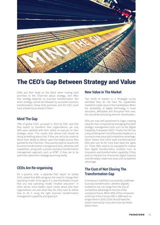 13TR ANSFORM
The CEO’s Gap Between Strategy and Value
CEOs put their head on the block when making bold
promises to the Chairman about strategy, and often
that strategy depends on business transformation. But
when strategy cannot be followed by successful business
transformation, those bold promises and the CEO could
have a bleak future ahead of them.
Mind The Gap
78% of global CEOs surveyed in 2014 by PwC said that
they expect to transform their organisations, yet only
54% were satisfied with their ability to execute on their
strategic vision. This means that almost half should be
doing something about that, if they are not to be sceptical
about their ability to deliver upon the bright picture they
painted for the Chairman. They quickly need to acquire the
business transformation management skills, attributes and
capabilities, along with a proven business transformation
management approach such as BTM², if they are to be
optimistic about their strategy becoming reality.
CEOs Are Re-organising
On a positive note, a separate PwC report on Global
CEOs stated that 80% recognise the need to change their
operating model. Once again it is vital that leaders ensure
that any new operating model “enables execution”. In
other words, once leaders reach clarity about who their
organisations are and what they do, they need to define
how to do it using the right business transformation
management capability and approach.
New Value in The Market
Two thirds of leaders in a Strategy& survey
admitted they do not have the capabilities
needed to create value in the marketplace. When
the availability of digital technology is more
abundant, affordable and disruptive than ever,
this should be disturbing news for shareholders.
CIOs are now well positioned to begin creating
value for their companies by leveraging the latest
strategic management tools such as the Digital
Capability Framework (DCF). Finally the CIO has
a way of taking their line of business leaders on a
journeytonewvalueandcompetitiveadvantage,
which means that CEOs need transformational
CIOs who can do far more than keep the lights
on. These CIOs need to be equipped to mature
their digital transformation enablers such as
innovation and transformation capability, if they
wish to improve line of business digital maturity
and ultimately create new value and competitive
advantage.
The Cost of Not Closing The
Transformation Gap
A company’s inability to successfully undertake
business transformation, whether digitally
enabled or not, can range from the loss of
competitive advantage to the loss of the
company’s future. When 40% of the companies
at the top of the Fortune 500 in 2000 were no
longer there in 2010, CEOs should heed the
lessons learned by many who have stumbled
before them.
 