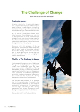 TR ANSFORM14
Tracing the journey
It started in 1997, when the author, Lalit Jagtiani
and a couple of other employees in their workplace
were christened “Change Agents”. Granted the
mandate of driving change in their organisation, life
for them and Lalit hasn’t been the same since then.
As Lalit and the Change Agents travelled across
India to various offices, departments, and units
of the organisation to initiate a transformation
programme, they experienced a Change. It seemed
that these teams-on-a-mission, were more than
mere couriers of a corporate vision of transforming
the organisation and its employees.
Consumed with the principles of Change
Management, transformation of the organisation
was no longer a task for the Change Agents. It
became their identity, and while the organisation
and its people were figuring out the aspects of
transformation, the author was undergoing an
internal metamorphosis.
The Plot of The Challenge of Change
The Challenge of Change tells a story of how Change
Management actually happens in an organisation.
Unlike many management books that dwell
on structure, content and guidelines of Change
Management, this book is a saga of the author’s own
experiences. The book is a summary of vignettes of
Lalit’s experiences, in transforming organisations
across Asia, that are strung together in a sequence
that would form the structure of a Change
Management intervention in an organisation.
The book will take its readers on an adventure
trail in an organisation, and the situations that
appear throughout the book are what practicing
professionals will experience. The issues, blocks,
concerns, highs and challenges that a Change
Manager will most certainly experience in driving
Change in an organisation is at the story’s core.
Stay tuned to social media for launch details.
The Challenge of Change
A new book due out in 2015 by Lalit Jagtiani
 