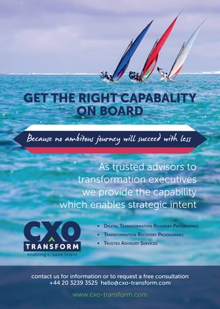 GET THE RIGHT CAPABALITY
ON BOARD
Because no ambitous journey will succeed with less
As trusted advisors to
transformation executives
we provide the capability
which enables strategic intent
•	 Digital Transformation Roadmap Programmes
•	 Transformation Recovery Programmes
•	 Trusted Advisory Services
contact us for information or to request a free consultation
+44 20 3239 3525 hello@cxo-transform.com
www.cxo-transform.com
 