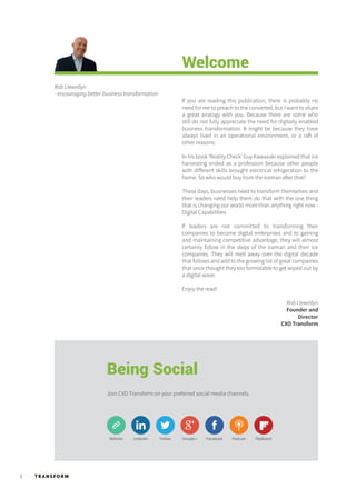 TR ANSFORM2
Welcome
If you are reading this publication, there is probably no
need for me to preach to the converted, but I want to share
a great analogy with you. Because there are some who
still do not fully appreciate the need for digitally enabled
business transformation. It might be because they have
always lived in an operational environment, or a raft of
other reasons.
In his book ‘Reality Check’ Guy Kawasaki explained that ice
harvesting ended as a profession because other people
with different skills brought electrical refrigeration to the
home. So who would buy from the iceman after that?
These days, businesses need to transform themselves and
their leaders need help them do that with the one thing
that is changing our world more than anything right now -
Digital Capabilities.
If leaders are not committed to transforming their
companies to become digital enterprises and to gaining
and maintaining competitive advantage, they will almost
certainly follow in the steps of the iceman and their ice
companies. They will melt away over the digital decade
that follows and add to the growing list of great companies
that once thought they too formidable to get wiped out by
a digital wave.
Enjoy the read!
Rob Llewellyn
- encouraging better business transformation
Rob Llewellyn
Founder and
Director
CXO Transform
Being Social
Join CXO Transform on your preferred social media channels.
LinkedinWebsite Twitter Facebook Podcast FlipBoardGoogle+
 