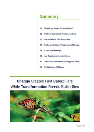 3TR ANSFORM
Summary
Where’s My Key to The Boardroom?04
The Business Transformation Academy08
How to Defend Your Good Ideas
The Board Directors’ Programme at Henley
09
10
Is Your Firm Faking It?11
New Appointments in the News12
The CEO’s Gap Between Strategy and Value
The Challenge of Change
13
14
Change Creates Fast Caterpillars
While Transformation Breeds Butterflies
 