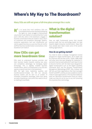 TR ANSFORM4
Where’s My Key to The Boardroom?
It’
Many CIOs are still not given a full-time place amongst the c-suite
How CIOs can get
more boardroom time
s no secret that most ambitious CIOs are
committedtothebusiness.Butbeyondkeeping
the lights on, many struggle to demonstrate
value to the C-suite. Neither is it a secret that the C-suite
want a CIO who, when in the boardroom, engages in
business conversations that are rooted in value, return
on investment and competitive advantage. Systems,
enterprise applications and core infrastructure are
vital to support business-as-usual, but they are not the
stuff that business transformation conversations in the
boardroom are made of.
CIOs need to understand business priorities and
steer business leaders towards creating new value
and competitive advantages by leveraging digital
technology. This is digitally enabled business
transformation, which is fundamental to any CIO who
aspires to spend more time in the boardroom.
With the right tools, leadership qualities and
transformational-mindset, the CIO can educate
business leaders and be seen as an enabler of
innovative competitive advantage, rather than being
accused of operating a cost-centre that needs to focus
on slashing its overheads.
Here are eight fundamental points that provide
practical steps that any technology leader can take
towards digital enterprise transformation. Steps that
have already been taken inside some of the world’s
leading organisations.
How do we getting started?
You need to select a strategic management toolset
designed for digital transformation. No IT leader will
be unfamiliar with the likes of ITIL, TOGAF, CMMI, ASAP
and other tools that were designed for traditional IT,
and which have served traditional IT well. Now it’s time
to become familiar with the latest tools designed for
digital transformation such as the Digital Capability
Framework (DCF) and the Business Transformation
Management Methodology (BTM²). DHL, Unilever and
SAP are just three organisations that have leveraged
theDCFandBTM²,andtheyarealsoscalabletosmallto
medium sized organisations in the way that traditional
tools are. Whichever transformation tools you select,
make sure they do not tie you to any one consulting
firm, business line or technology.
What is the digital
transformation
solution?
 