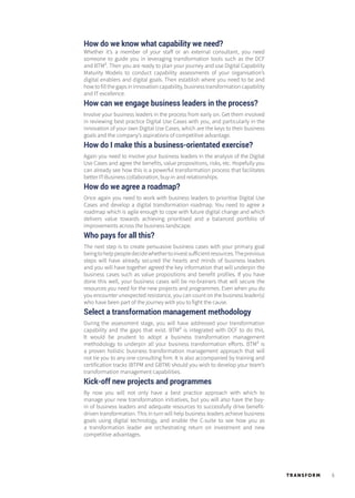 5TR ANSFORM
How do we know what capability we need?
Whether it’s a member of your staff or an external consultant, you need
someone to guide you in leveraging transformation tools such as the DCF
and BTM². Then you are ready to plan your journey and use Digital Capability
Maturity Models to conduct capability assessments of your organisation’s
digital enablers and digital goals. Then establish where you need to be and
how to fill the gaps in innovation capability, business transformation capability
and IT excellence.
How can we engage business leaders in the process?
Involve your business leaders in the process from early on. Get them involved
in reviewing best practice Digital Use Cases with you, and particularly in the
innovation of your own Digital Use Cases, which are the keys to their business
goals and the company’s aspirations of competitive advantage.
How do I make this a business-orientated exercise?
Again you need to involve your business leaders in the analysis of the Digital
Use Cases and agree the benefits, value propositions, risks, etc. Hopefully you
can already see how this is a powerful transformation process that facilitates
better IT-Business collaboration, buy-in and relationships.
How do we agree a roadmap?
Once again you need to work with business leaders to prioritise Digital Use
Cases and develop a digital transformation roadmap. You need to agree a
roadmap which is agile enough to cope with future digital change and which
delivers value towards achieving prioritised and a balanced portfolio of
improvements across the business landscape.
Who pays for all this?
The next step is to create persuasive business cases with your primary goal
beingtohelppeopledecidewhethertoinvestsufficientresources.Theprevious
steps will have already secured the hearts and minds of business leaders
and you will have together agreed the key information that will underpin the
business cases such as value propositions and benefit profiles. If you have
done this well, your business cases will be no-brainers that will secure the
resources you need for the new projects and programmes. Even when you do
you encounter unexpected resistance, you can count on the business leader(s)
who have been part of the journey with you to fight the cause.
Select a transformation management methodology
During the assessment stage, you will have addressed your transformation
capability and the gaps that exist. BTM² is integrated with DCF to do this.
It would be prudent to adopt a business transformation management
methodology to underpin all your business transformation efforts. BTM² is
a proven holistic business transformation management approach that will
not tie you to any one consulting firm. It is also accompanied by training and
certification tracks (BTPM and GBTM) should you wish to develop your team’s
transformation management capabilities.
Kick-off new projects and programmes
By now you will not only have a best practice approach with which to
manage your new transformation initiatives, but you will also have the buy-
in of business leaders and adequate resources to successfully drive benefit-
driven transformation. This in turn will help business leaders achieve business
goals using digital technology, and enable the C-suite to see how you as
a transformation leader are orchestrating return on investment and new
competitive advantages.
 