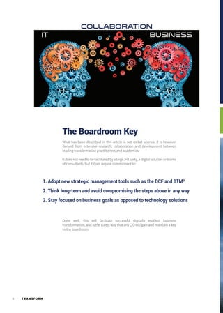 TR ANSFORM6
IT BUSINESS
COLLABORATION
The Boardroom Key
What has been described in this article is not rocket science. It is however
derived from extensive research, collaboration and development between
leading transformation practitioners and academics.
It does not need to be facilitated by a large 3rd party, a digital solution or teams
of consultants, but it does require commitment to:
Done well, this will facilitate successful digitally enabled business
transformation, and is the surest way that any CIO will gain and maintain a key
to the boardroom.
1. Adopt new strategic management tools such as the DCF and BTM²
2. Think long-term and avoid compromising the steps above in any way
3. Stay focused on business goals as opposed to technology solutions
 