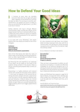 9TR ANSFORM
How to Defend Your Good Ideas
n business at every level, we inevitably
encounter those who do not agree with good
ideas, regardless of how beneficial or sensible
the ideas can seem. For one reason or another, well-
intentioned or not, people can launch an attack on
what we and others feel are ‘good ideas’ in an effort
to de-rail an initiative.
Getting attention and buy-in through effective
communication helps minimise the chances of this
happening, but if we haven’t achieved sufficient buy-
in before we come to present an idea to an audience
of stakeholders, being prepared for the opposition
and their tactics is wise.
In his book with Lorne Whitehead, John Kotter
explains that most attacks are based on one of four
strategies:
Confusion
Fear mongering
Death-by-delay
Ridicule and character assassination
Most of the little bombs that these four types of
attack create can be defused, and being prepared for
them can often make the difference between having
an idea canned and signed-off.
By remaining calm and respectful in our responses
to any attack, we will slowly win the hearts of the
audience. Being confident in the situation helps us
do that, and being well-prepared helps increase our
confidence.
Responding in a highly emotional and irrational
manner will not help win the hearts of the audience
– in fact quite the opposite. It will certainly let our
feelings be known and give someone a piece of our
mind, but that is not the important objective here,
and such behaviour is likely to reduce our chances
of securing the buy-in we need. In fact, many generic
attacks on good ideas are successful because they
trigger emotions, which in turn trigger a dysfunctional
attack back.
I
It is also important not to get drawn into complex
detail and keep responses short, clear and full of
common sense. This will help win ‘minds’ and avoid
causing any more confusion than the attacker might
have already created.
In our endeavour to win buy-in we need to:
Gain attention
Win hearts
Win minds
Monitor the broad audience
Prepare in advance
There are never any guarantees to whether we will
succeed at winning buy-in. Consider the effort that
candidates for the American presidency put in to
winning the hearts and minds of millions of people,
and the fact that only one person will secure enough
buy-in (hearts & minds) to become President.
Kotter and Whitehead have prepared a page full of
typical “attacks and responses” which will help stop
verbal bullets from killing good ideas. From “this
is not the right time!” to “it won’t work here, we’re
different!”
Find 24 attacks and responses here:
www.kotterinternational.com/insights/24-attacks-
responses-buy-saving-good-idea-getting-shot/
 