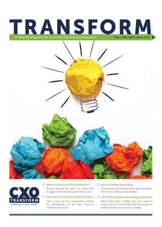 Feb / Mar 2015 Issue # 02bi-monthly magazine for successful business transformation
Where’s My Key to The Boardroom?
Beyond keeping the lights on, many CIOs
struggle to demonstrate value to the C-suite.
Discoverwaystocounterthefourattackstrategies
that are launched upon good ideas.
While CEOs steer strategy, they also need to
ensure their firms have the capability required to
realise the value promised by strategy.
Take a look into the organisation behind
the development of the new breed of
transformation tools.
The Business Transformation Academy
How to Defend Good Ideas
The CEO’s Gap Between Strategy and Value
 