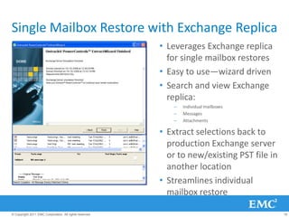 Single Mailbox Restore with Exchange Replica
                                                         • Leverages Exchange replica
                                                           for single mailbox restores
                                                         • Easy to use—wizard driven
                                                         • Search and view Exchange
                                                           replica:
                                                            –   Individual mailboxes
                                                            –   Messages
                                                            –   Attachments

                                                         • Extract selections back to
                                                           production Exchange server
                                                           or to new/existing PST file in
                                                           another location
                                                         • Streamlines individual
                                                           mailbox restore

© Copyright 2011 EMC Corporation. All rights reserved.                                      18
 