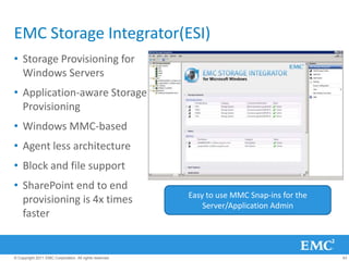 EMC Storage Integrator(ESI)
• Storage Provisioning for
  Windows Servers
• Application-aware Storage
  Provisioning
• Windows MMC-based
• Agent less architecture
• Block and file support
• SharePoint end to end
                                                         Easy to use MMC Snap-ins for the
  provisioning is 4x times                                   Server/Application Admin
  faster


© Copyright 2011 EMC Corporation. All rights reserved.                                      43
 