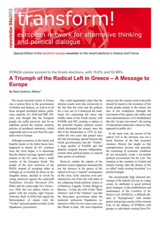 newsletter 04a2012




                     Special Edition of the transform! europe newsletter on the recent elections in Greece and France




SYRIZA comes second in the Greek elections, with 16.8% and 52 MPs
A Triumph of the Radical Left in Greece – A Message to
Europe
By Haris Golemis, Athens*


  The recent electoral results in Greece                 One could legitimately claim that the     reason why the country went to the polls
was a serious blow to the governments                 election results were due exclusively to     should be traced to the resistance of the
of Merkel and Sarkozy, as well as to all              the fact that the crisis and the policies    Greek people mainly in the streets, but
those arrogant neoliberal parties, politi-            for a way out of it destroyed the tradi-     also in the workplaces (through the
cians, analysts, EU, ECB and IMF offi-                tional ties connecting the lower and         movement of the squares, the strikes and
cials who thought that the European                   middle strata of the Greek society with      mass demonstrations, civil disobedience
people can suffer passively and for an                PASOK and ND, creating a rupture to          like the “no pay movement”, the jeering
indefinite period the extreme austerity               the powerful bi-party political system       of mainstream politicians wherever they
policies of neoliberal orthodoxy, which               which dominated the country since the        appeared in public etc).
supposedly aim to an exit from the capi-              fall of the dictatorship in 1974. In fact,
                                                                                                      At the same time, the success of the
talist crisis in Europe.                              within the two years that passed since
                                                                                                   radical Left in the elections was not a
                                                      the bail-out package agreed between the
  Although resistances in the streets and                                                          linear function of the bad economic
                                                      Greek government(s) and the “Troika”,
hopeful results in the ballot boxes have                                                           situation. History has taught us that
                                                      a large number of PASOK and ND
happened in almost all EU countries                                                                unemployment, poverty and generally
                                                      deputies resigned, became independent,
since the crisis began, it is interesting                                                          the worsening of economic conditions
                                                      created other political parties or entered
that the clearest message against neolib-                                                          do not necessarily create a favourable
                                                      other parties or coalitions.
eralism in the EU came from a small                                                                political environment for the Left. The
country of the European South. The                       However, neither the rupture of the       situation in the countries in Central and
people of the most notorious of the                   political system happened automatically      Eastern Europe after the demise of the
PIIGS, instead of accepting either to                 nor the increase in the power of the         so called “really existing Socialism” is a
willingly go or forcibly be drawn to the              radical Left was a “natural” consequence     painful example.
slaughter house, decided to revolt by                 of the crisis. Early elections were pro-
                                                                                                     The unexpectedly high electoral per-
voting massively against the centre-left              claimed not out of the free will either of
                                                                                                   centage of the radical Left can, to a large
Panhellenic Socialist Movement (PA-                   the collapsing Greek political system or
                                                                                                   extent, be attributed to good political
SOK) and the centre-right New Democ-                  of Merkozy, Lagarde, Trichet/ Draggi or
                                                                                                   party strategies: a) the establishment and
racy (ND, the two parties which, to-                  Barroso – in fact, the wish of this “Holy
                                                                                                   maintenance of the Coalition of the
gether with the extreme right Popular                 Alliance” and of the “markets” was that
                                                                                                   Radical Left (SYRIZA), a difficult alli-
Orthodox Rally (LAOS) had signed the                  the three-party government under the
                                                                                                   ance of “Synaspismos” with smaller
Memorandum of shame with the                          unelected technocrat Papademos re-
                                                                                                   parties and groups mostly of the extreme
“Troika” and participated recently in the             mained in office for two more years, just
                                                                                                   Left, b) the alliance of SYRIZA with
Papademos’ government.                                like Monti in Italy. The most important
                                                                                                   groups or individuals coming from PA-
 