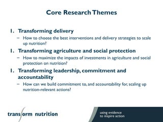 Core ResearchThemes
1. Transforming delivery
– How to choose the best interventions and delivery strategies to scale
up nutrition?
1. Transforming agriculture and social protection
– How to maximize the impacts of investments in agriculture and social
protection on nutrition?
1. Transforming leadership, commitment and
accountability
– How can we build commitment to, and accountability for, scaling up
nutrition-relevant actions?
 