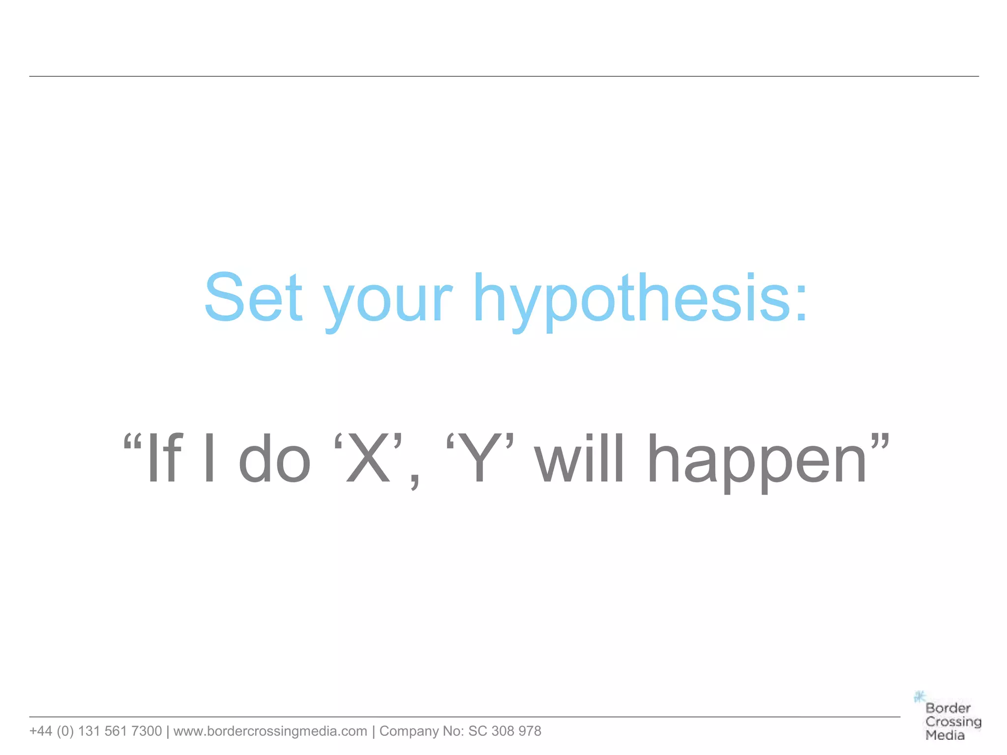 +44 (0) 131 561 7300 | www.bordercrossingmedia.com | Company No: SC 308 978
Set your hypothesis:
“If I do ‘X’, ‘Y’ will happen”
 