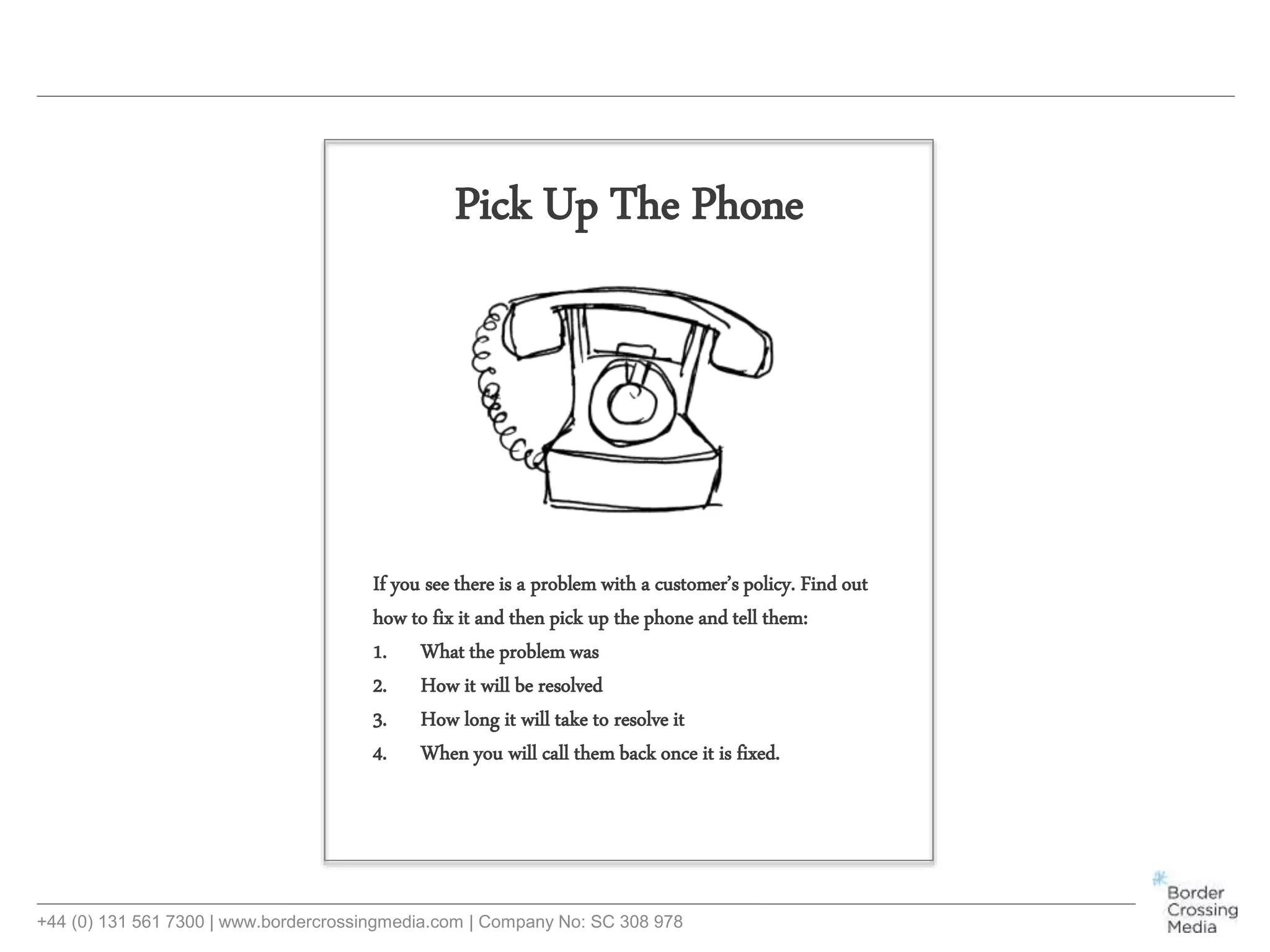 +44 (0) 131 561 7300 | www.bordercrossingmedia.com | Company No: SC 308 978
If you see there is a problem with a customer’s policy. Find out
how to fix it and then pick up the phone and tell them:
1. What the problem was
2. How it will be resolved
3. How long it will take to resolve it
4. When you will call them back once it is fixed.
Pick Up The Phone
 