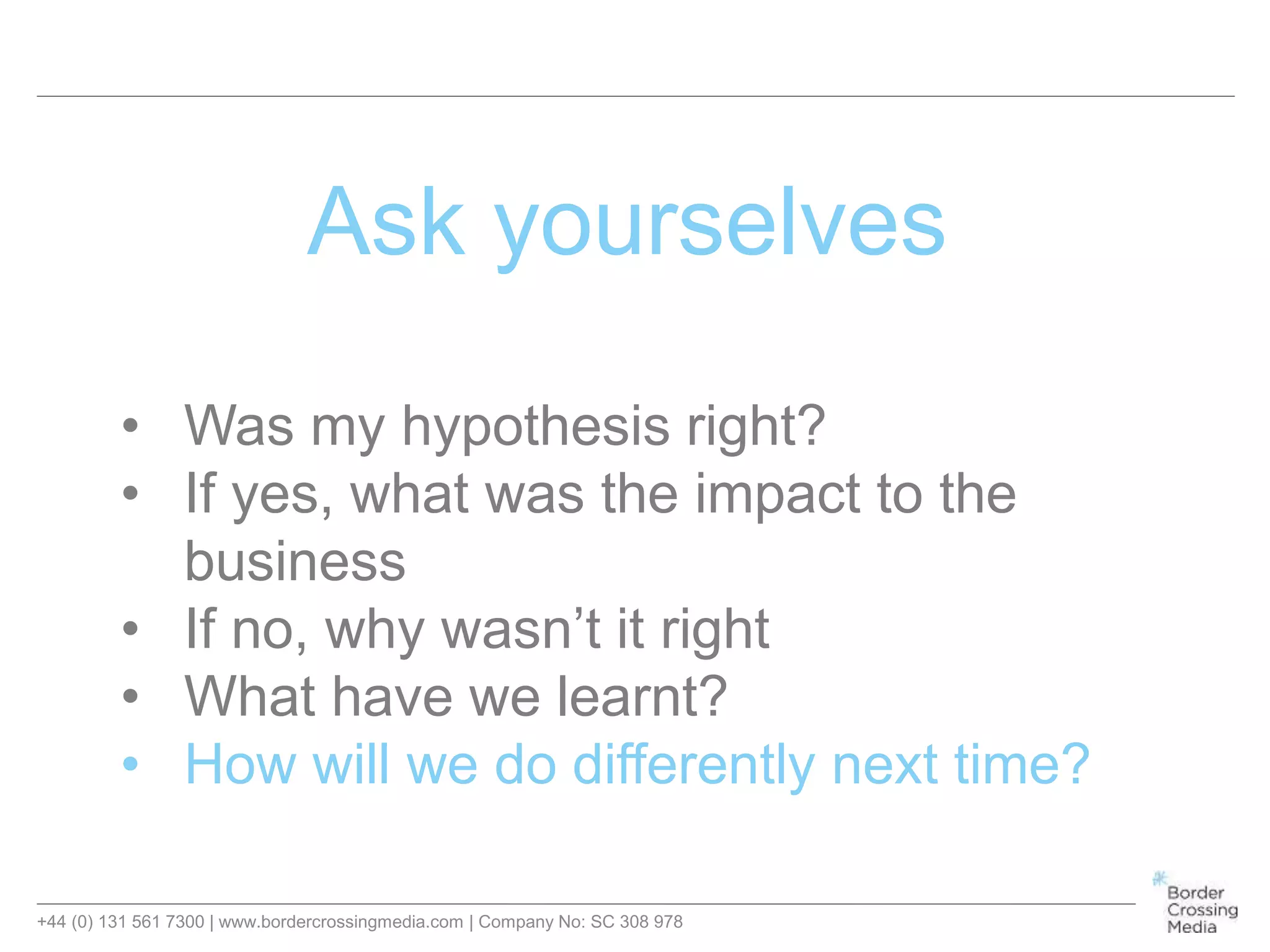 +44 (0) 131 561 7300 | www.bordercrossingmedia.com | Company No: SC 308 978
Ask yourselves
• Was my hypothesis right?
• If yes, what was the impact to the
business
• If no, why wasn’t it right
• What have we learnt?
• How will we do differently next time?
 