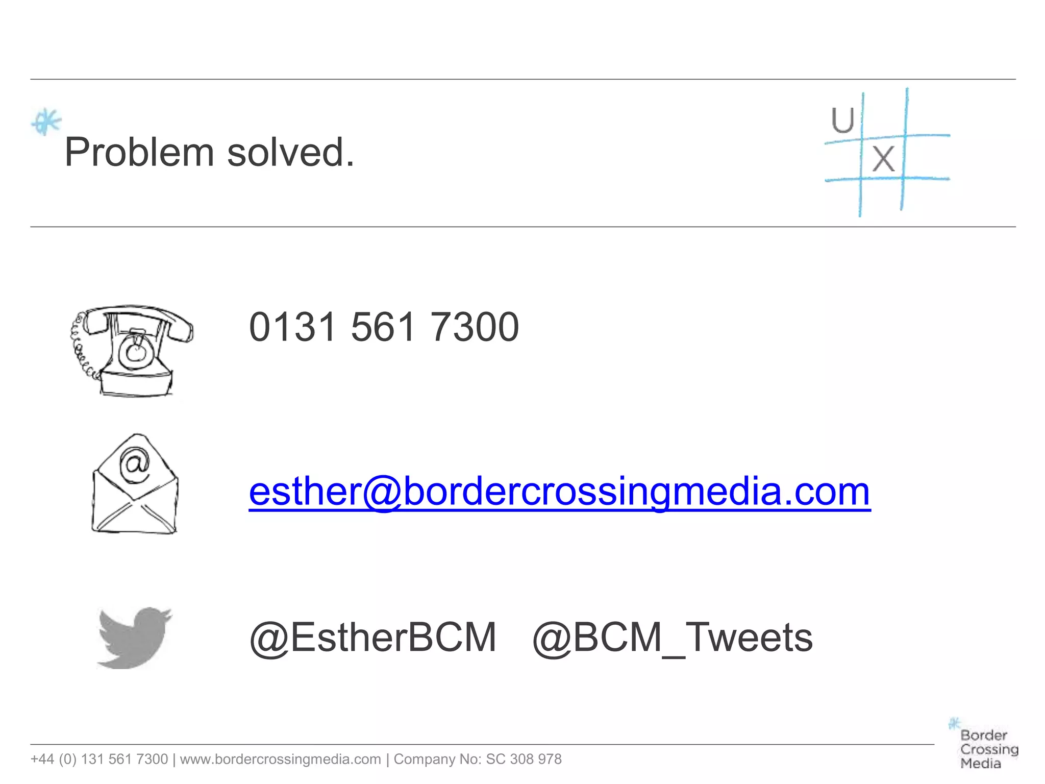 +44 (0) 131 561 7300 | www.bordercrossingmedia.com | Company No: SC 308 978
Problem solved.
0131 561 7300
esther@bordercrossingmedia.com
@EstherBCM @BCM_Tweets
 