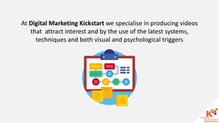 At Digital Marketing Kickstart we specialise in producing videos
that attract interest and by the use of the latest systems,
techniques and both visual and psychological triggers
 