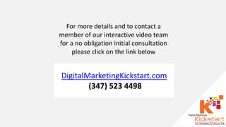 For more details and to contact a
member of our interactive video team
for a no obligation initial consultation
please click on the link below
DigitalMarketingKickstart.com
(347) 523 4498
 