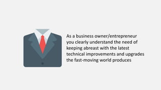 As a business owner/entrepreneur
you clearly understand the need of
keeping abreast with the latest
technical improvements and upgrades
the fast-moving world produces
 