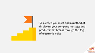 To succeed you must find a method of
displaying your company message and
products that breaks through this fog
of electronic noise
 