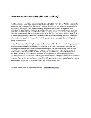Transform PDFs to Word for Enhanced Flexibility"
Text Recognition: Accurately recognizing and converting text from PDF to Word is essential for
preserving the integrity of the document's content. Text should be converted with precision,
maintaining font styles, sizes, and formatting.Image Conversion: Preserving the quality,
resolution, and positioning of images during conversion is critical for maintaining document
integrity. Images should be accurately transferred to the Word document without loss of clarity
or distortion.Formatting Retention: Maintaining the original formatting, including font styles,
colors, alignment, bullet points, and indentation, ensures consistency and readability in the
converted document.
Layout Preservation: Retaining the layout and structure of the document, including page breaks,
headers, footers, margins, and spacing, is essential for preserving document integrity and
ensuring document fidelity.Several tools and techniques are available to help users achieve
accurate conversions from PDF to Word while preserving document integrity:Specialized
Software: Dedicated PDF to Word conversion software employs advanced algorithms to
accurately recognize and convert text, images, and formatting with precision.Online Conversion
Services: Many online conversion services offer high-quality conversion capabilities, leveraging
sophisticated algorithms to ensure accurate and reliable conversions.
For more information visit website through #convertPDFtoWord
 