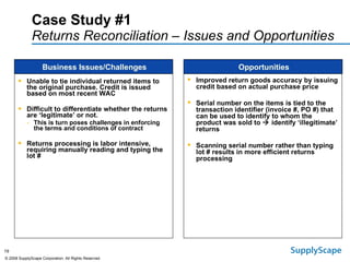 Case Study #1  Returns Reconciliation – Issues and Opportunities   Unable to tie individual returned items to the original purchase. Credit is issued based on most recent WAC Difficult to differentiate whether the returns are ‘legitimate’ or not. This is turn poses challenges in enforcing the terms and conditions of contract Returns processing is labor intensive, requiring manually reading and typing the lot # Business Issues/Challenges Opportunities Improved return goods accuracy by issuing credit based on actual purchase price Serial number on the items is tied to the  transaction identifier (invoice #, PO #) that can be used to identify to whom the product was sold to    identify ‘illegitimate’ returns Scanning serial number rather than typing lot # results in more efficient returns processing 