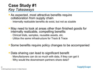Case Study #1   Key Takeaways As expected, most attractive benefits require collaboration from supply chain Internally realizable benefits do exist, but not as sizable May need to look at areas other than finished goods for internally realizable, compelling benefits Clinical trials, samples, reusable assets, etc. Utilize the same infrastructure for Track & Trace Some benefits require policy changes to be accompanied Data sharing can lead to significant benefit Manufacturers can do so much with data, if they can get it Why would the downstream partners share data? 