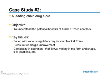 Case Study #2: A leading chain drug store Objective:   To understand the potential benefits of Track & Trace enablers Key Issues: Faced with various regulatory requires for Track & Trace Pressure for margin improvement Complexity in operation - # of SKUs, variety in the form and shape, # of locations, etc. 