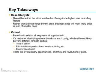 Key Takeaways Case Study #2: Overall benefit at the store level order of magnitude higher, due to scaling factors Rather than a single large benefit area, business case will most likely exist in sum of smaller ones Overall Benefits do exist at all segments of supply chain.  It’s matter of identifying where it works at each party, which will most likely be very different for both parties. Type of benefit Prioritization on product lines, locations, timing, etc. Beyond operational There are evolutionary opportunities, and they are revolutionary ones. 