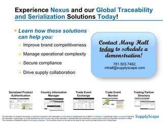 Experience  Nexus  and our  Global Traceability and Serialization  Solutions  Today ! Learn how these solutions can help you:  Improve brand competitiveness Manage operational complexity Secure compliance Drive supply collaboration   Country Information Manager Serialized Product Authentication Trade Event Monitor Trading Partner Directory Trade Event Exchange The information on products, technology or customers contained in this presentation is  proprietary  to SupplyScape and is offered  in confidence . SupplyScape makes  no warranty  regarding this information. SupplyScape, in its sole discretion and with no notice, may revise, eliminate or otherwise alter any functionality or product plan to which the information disclosed is related. This information is presented solely for  discussion purposes . This information should not be used as the basis for any current purchase decision from SupplyScape. Contact Mary Hall  today  to schedule a demonstration! 781.503.7462, mhall@supplyscape.com 