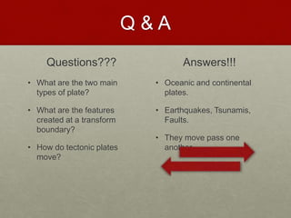 Q & A
Questions???
• What are the two main
types of plate?
• What are the features
created at a transform
boundary?
• How do tectonic plates
move?
Answers!!!
• Oceanic and continental
plates.
• Earthquakes, Tsunamis,
Faults.
• They move pass one
another
 