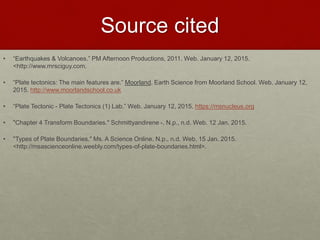 Source cited
• “Earthquakes & Volcanoes.” PM Afternoon Productions, 2011. Web. January 12, 2015.
<http://www.mrsciguy.com.
• “Plate tectonics: The main features are.” Moorland. Earth Science from Moorland School. Web. January 12,
2015. http://www.moorlandschool.co.uk
• “Plate Tectonic - Plate Tectonics (1) Lab.” Web. January 12, 2015. https://msnucleus.org
• "Chapter 4 Transform Boundaries." Schmittyandirene -. N.p., n.d. Web. 12 Jan. 2015.
• "Types of Plate Boundaries." Ms. A Science Online. N.p., n.d. Web. 15 Jan. 2015.
<http://msascienceonline.weebly.com/types-of-plate-boundaries.html>.
 