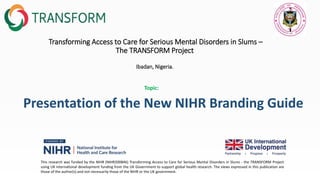 Transforming Access to Care for Serious Mental Disorders in Slums –
The TRANSFORM Project
Ibadan, Nigeria.
Presentation of the New NIHR Branding Guide
This research was funded by the NIHR (NIHR200846) Transforming Access to Care for Serious Mental Disorders in Slums - the TRANSFORM Project
using UK international development funding from the UK Government to support global health research. The views expressed in this publication are
those of the author(s) and not necessarily those of the NIHR or the UK government.
Topic:
 