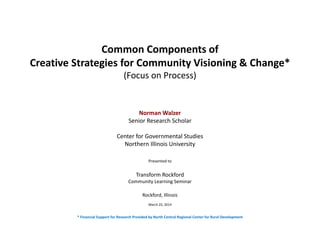 Common Components of
Creative Strategies for Community Visioning & Change*
(Focus on Process)
Norman Walzer
Senior Research Scholar
Center for Governmental Studies
Northern Illinois University
Presented to
Transform Rockford 
Community Learning Seminar
Rockford, Illinois
March 25, 2014
* Financial Support for Research Provided by North Central Regional Center for Rural Development
 