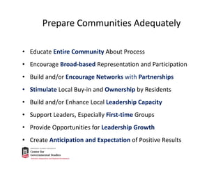 Prepare Communities Adequately
• Educate Entire Community About Process
• Encourage Broad‐based Representation and Participation
• Build and/or Encourage Networks with Partnerships
• Stimulate Local Buy‐in and Ownership by Residents 
• Build and/or Enhance Local Leadership Capacity
• Support Leaders, Especially First‐time Groups
• Provide Opportunities for Leadership Growth
• Create Anticipation and Expectation of Positive Results
 
