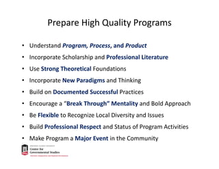 Prepare High Quality Programs
• Understand Program, Process, and Product
• Incorporate Scholarship and Professional Literature
• Use Strong Theoretical Foundations
• Incorporate New Paradigms and Thinking
• Build on Documented Successful Practices
• Encourage a “Break Through” Mentality and Bold Approach
• Be Flexible to Recognize Local Diversity and Issues 
• Build Professional Respect and Status of Program Activities
• Make Program a Major Event in the Community
 