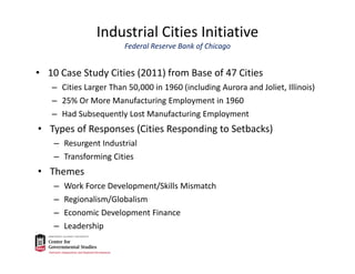 Industrial Cities Initiative
Federal Reserve Bank of Chicago
• 10 Case Study Cities (2011) from Base of 47 Cities
– Cities Larger Than 50,000 in 1960 (including Aurora and Joliet, Illinois)
– 25% Or More Manufacturing Employment in 1960
– Had Subsequently Lost Manufacturing Employment
• Types of Responses (Cities Responding to Setbacks)
– Resurgent Industrial
– Transforming Cities
• Themes
– Work Force Development/Skills Mismatch
– Regionalism/Globalism
– Economic Development Finance
– Leadership
 