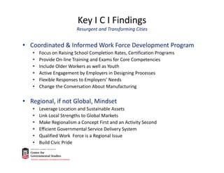 Key I C I Findings
Resurgent and Transforming Cities
• Coordinated & Informed Work Force Development Program
• Focus on Raising School Completion Rates, Certification Programs
• Provide On‐line Training and Exams for Core Competencies
• Include Older Workers as well as Youth
• Active Engagement by Employers in Designing Processes
• Flexible Responses to Employers’ Needs
• Change the Conversation About Manufacturing
• Regional, if not Global, Mindset
• Leverage Location and Sustainable Assets
• Link Local Strengths to Global Markets
• Make Regionalism a Concept First and an Activity Second
• Efficient Governmental Service Delivery System
• Qualified Work  Force is a Regional Issue
• Build Civic Pride
 