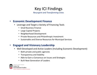 Key ICI Findings
Resurgent and Transforming Cities
• Economic Development Finance
• Leverage and Target a Variety of Financing Tools
• Small Business Finance
• Large Capital Projects
• Neighborhood Development
• Private Resources and Philanthropic Investment
• Sustainable and Diverse Resources for Municipal Services
• Engaged and Visionary Leadership 
• Well‐Developed and Active Leaders (Including Economic Development)
• Both private and public agencies
• Transparency and Stability
• Able to Gain a Consensus on Issues and Strategies
• Built Next Generation of Leaders
 