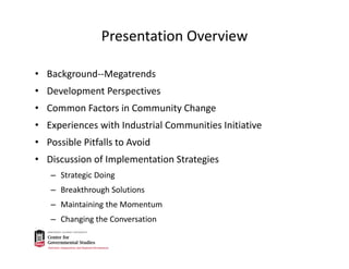 Presentation Overview
• Background‐‐Megatrends
• Development Perspectives 
• Common Factors in Community Change
• Experiences with Industrial Communities Initiative
• Possible Pitfalls to Avoid
• Discussion of Implementation Strategies
– Strategic Doing
– Breakthrough Solutions
– Maintaining the Momentum
– Changing the Conversation
 