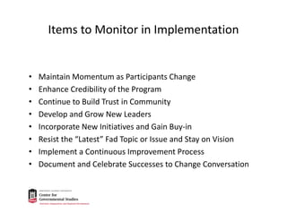 Items to Monitor in Implementation
• Maintain Momentum as Participants Change
• Enhance Credibility of the Program
• Continue to Build Trust in Community
• Develop and Grow New Leaders
• Incorporate New Initiatives and Gain Buy‐in
• Resist the “Latest” Fad Topic or Issue and Stay on Vision
• Implement a Continuous Improvement Process
• Document and Celebrate Successes to Change Conversation
 