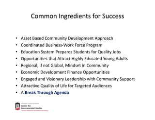 Common Ingredients for Success
• Asset Based Community Development Approach
• Coordinated Business‐Work Force Program
• Education System Prepares Students for Quality Jobs
• Opportunities that Attract Highly Educated Young Adults
• Regional, if not Global, Mindset in Community
• Economic Development Finance Opportunities
• Engaged and Visionary Leadership with Community Support
• Attractive Quality of Life for Targeted Audiences
• A Break Through Agenda
 