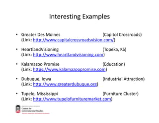 Interesting Examples
• Greater Des Moines (Capitol Crossroads) 
(Link: http://www.capitalcrossroadsvision.com/)
• HeartlandVisioning (Topeka, KS) 
(Link: http://www.heartlandvisioning.com)
• Kalamazoo Promise  (Education)         
(Link: https://www.kalamazoopromise.com)
• Dubuque, Iowa  (Industrial Attraction) 
(Link: http://www.greaterdubuque.org)
• Tupelo, Mississippi (Furniture Cluster) 
(Link: http://www.tupelofurnituremarket.com)
 