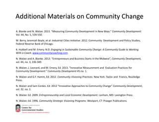 Additional Materials on Community Change
A. Blanke and N. Walzer. 2013. “Measuring Community Development in New Ways.” Community Development: 
Vol. 44, No. 5, 534‐550.
M. Berry, Jeremiah Boyle, et al. Industrial Cities Initiative. 2012. Community  Development and Policy Studies, 
Federal Reserve Bank of Chicago.
K. Hubbell and M. Emery. N.D. Engaging in Sustainable Community Change: A Community Guide to Working 
With a Coach. www.communitycoaching.com.
N. Walzer and A. Blanke. 2013. “Entrepreneurs and Business Starts in the Midwest”, Community Development, 
vol. 44, no. 3, 336‐349.
N. Walzer, J. Leonard, and M. Emery, Ed. 2013. “Innovative Measurement and  Evaluation Practices for 
Community Development.” Community Development 45:no. 1.
N. Walzer and G.F. Hamm, Ed. 2012. Community Visioning Practices. New York: Taylor and  Francis, Routledge 
Press.
N. Walzer and Sam Cordes. Ed. 2012 “Innovative Approaches to Community Change” Community Development, 
vol. 32. no. 1.
N. Walzer. Ed. 2009. Entrepreneurship and Local Economic Development. Lanham, MD: Lexington Press.
N. Walzer, Ed. 1996. Community Strategic Visioning Programs. Westport, CT: Praeger Publications.
 