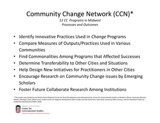 Community Change Network (CCN)*
12 CC  Programs in Midwest
Processes and Outcomes
• Identify Innovative Practices Used in Change Programs
• Compare Measures of Outputs/Practices Used in Various 
Communities
• Find Commonalities Among Programs that Affected Successes
• Determine Transferability to Other Cities and Situations
• Help Design New Initiatives for Practitioners in Other Cities
• Encourage Research on Community Change issues by Emerging 
Scholars
• Foster Future Collaborate Research Among Institutions
* This project was funded by the North Central Regional Center for Rural Development and administered by: Center for Governmental Studies at Northern Illinois University (Norman 
Walzer), Michigan State (David Ivan), Purdue Center for Regional Development (Sam Cordes and Don Koverman, Iowa State University (Mary Emery), and the Heartland Center for 
Leadership Development (Milan Wall).
 