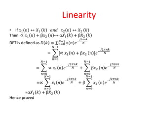 Linearity
• If 𝑥1 𝑛 ↔ 𝑋1 𝑘 𝑎𝑛𝑑 𝑥2 𝑛 ↔ 𝑋2 𝑘
Then ∝ 𝑥1 𝑛 + β𝑥2 𝑛 ↔ α𝑋1 𝑘 + β𝑋2 𝑘
DFT is defined as 𝑋 𝑘 = 𝑛=0
𝑁−1
𝑥(𝑛)𝑒−
𝑗2𝜋𝑛𝑘
𝑁
=
𝑛=0
𝑁−1
[∝ 𝑥1 𝑛 + β𝑥2 𝑛 ]𝑒−
𝑗2𝜋𝑛𝑘
𝑁
=
𝑛=0
𝑁−1
∝ 𝑥1 𝑛 𝑒−
𝑗2𝜋𝑛𝑘
𝑁 +
𝑛=0
𝑁−1
β𝑥2 𝑛 𝑒−
𝑗2𝜋𝑛𝑘
𝑁
=∝
𝑛=0
𝑁−1
𝑥1 𝑛 𝑒−
𝑗2𝜋𝑛𝑘
𝑁 + β
𝑛=0
𝑁−1
𝑥2 𝑛 𝑒−
𝑗2𝜋𝑛𝑘
𝑁
=α𝑋1 𝑘 + β𝑋2 𝑘
Hence proved
 